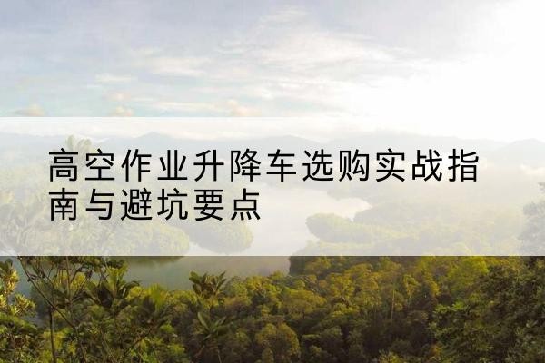 乐清升降车怎么选-高空作业升降车选购实战指南与避坑要点