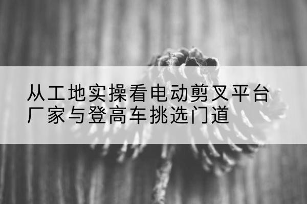 乐清电动剪叉升降平台厂家-从工地实操看电动剪叉平台厂家与登高车挑选门道