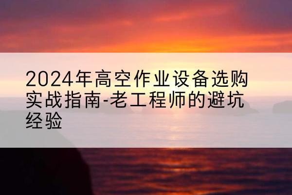 乐清高空作业升降机厂家推荐-2024年高空作业设备选购实战指南-老工程师的避坑经验