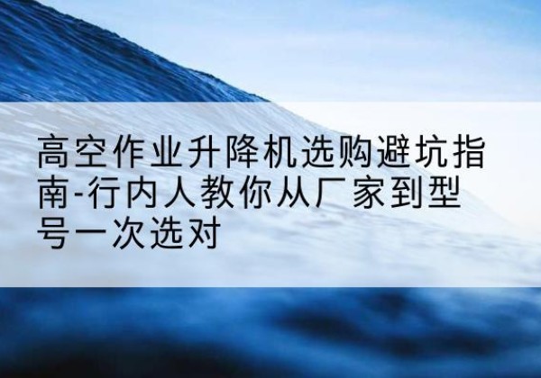 乐清升降平台厂家-高空作业升降机选购避坑指南-行内人教你从厂家到型号一次选对