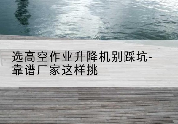 乐清剪叉式升降机厂家-选高空作业升降机别踩坑-靠谱厂家这样挑