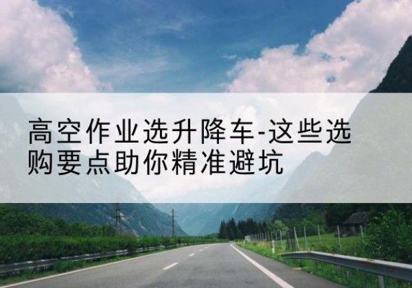 乐清升降车厂家-高空作业选升降车-这些选购要点助你*避坑