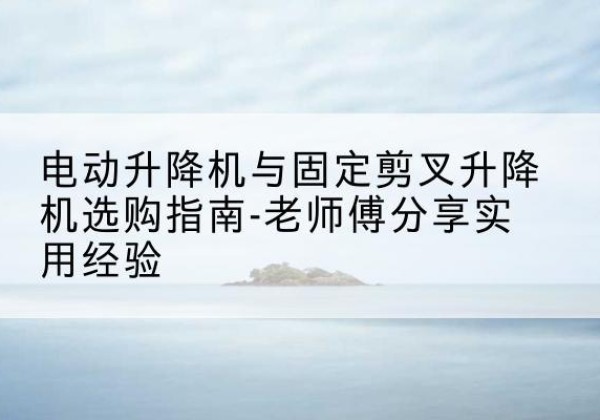 乐清电动升降机怎么选-电动升降机与固定剪叉升降机选购指南-老师傅分享实用经验