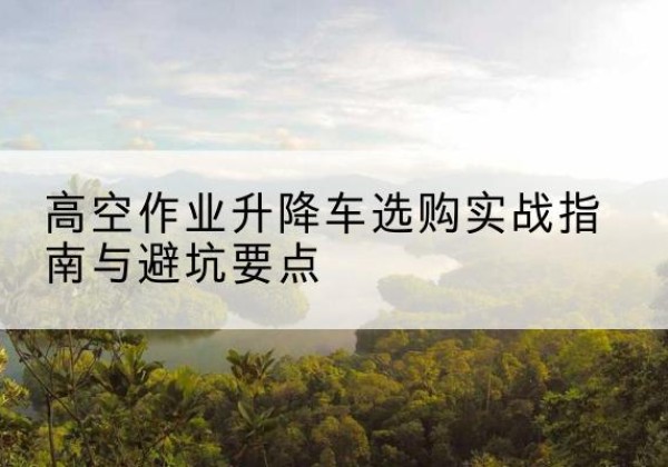 乐清升降车怎么选-高空作业升降车选购实战指南与避坑要点