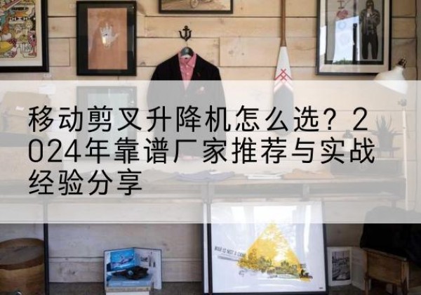 乐清升降平台厂家推荐-移动剪叉升降机怎么选？2024年靠谱厂家推荐与实战经验分享